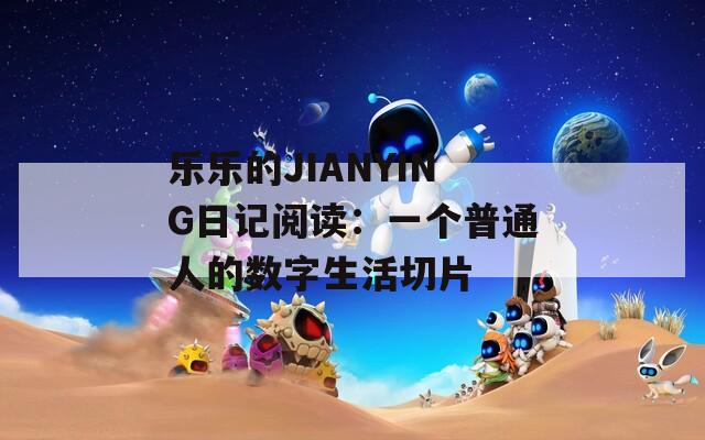 乐乐的JIANYING日记阅读：一个普通人的数字生活切片
