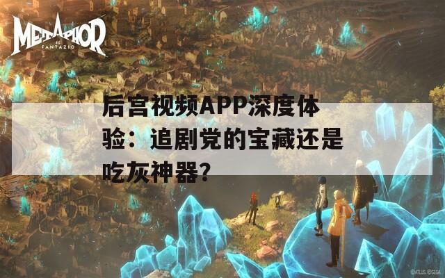 后宫视频APP深度体验：追剧党的宝藏还是吃灰神器？