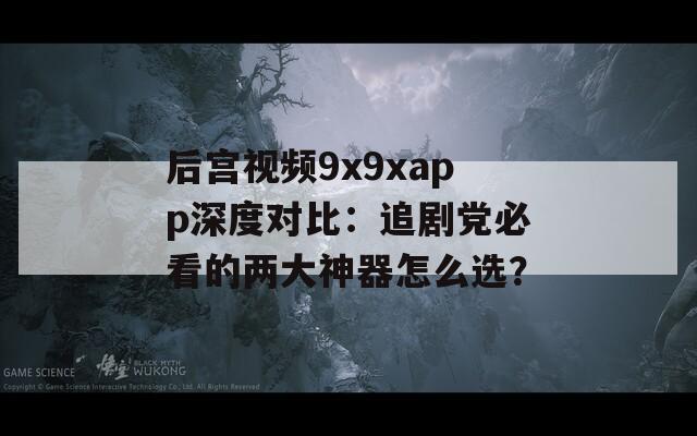 后宫视频9x9xapp深度对比：追剧党必看的两大神器怎么选？