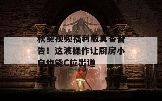 秋葵视频福利版真香警告！这波操作让厨房小白也能C位出道