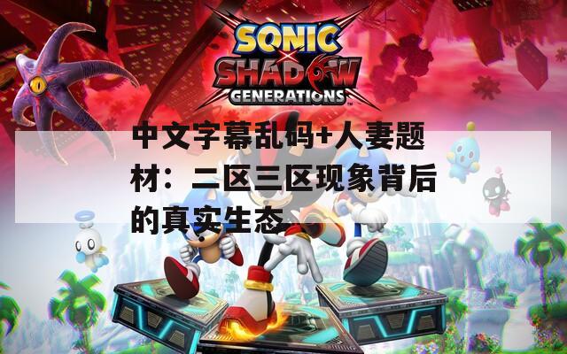中文字幕乱码+人妻题材：二区三区现象背后的真实生态