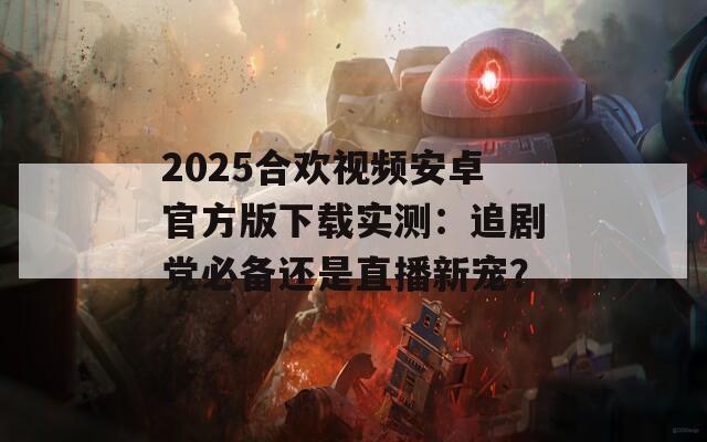 2025合欢视频安卓官方版下载实测：追剧党必备还是直播新宠？