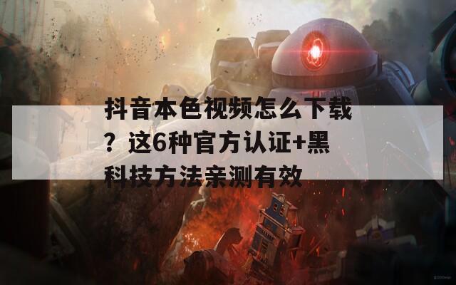 抖音本色视频怎么下载？这6种官方认证+黑科技方法亲测有效