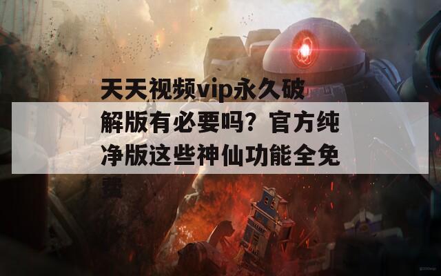 天天视频vip永久破解版有必要吗？官方纯净版这些神仙功能全免费