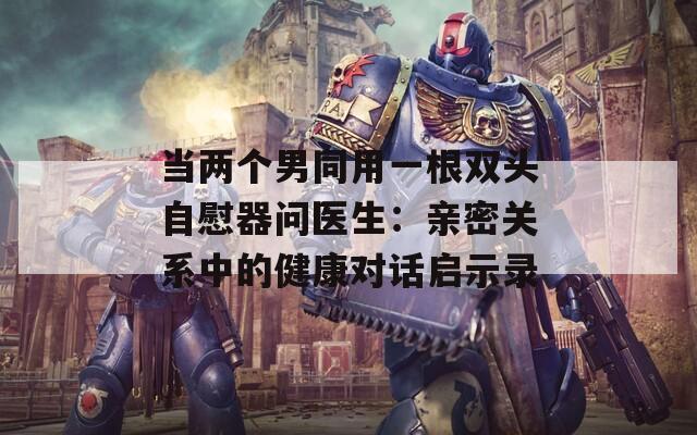 当两个男同用一根双头自慰器问医生：亲密关系中的健康对话启示录
