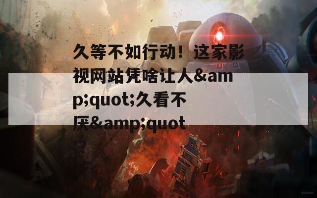 久等不如行动！这家影视网站凭啥让人&quot;久看不厌&quot;？