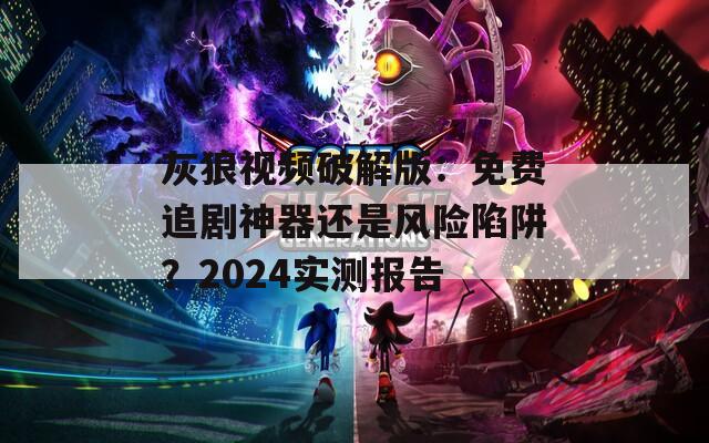 灰狼视频破解版：免费追剧神器还是风险陷阱？2024实测报告