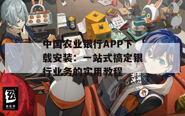 中国农业银行APP下载安装：一站式搞定银行业务的实用教程