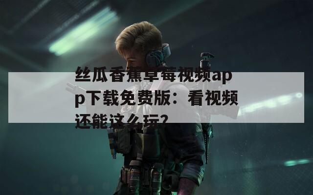 丝瓜香蕉草莓视频app下载免费版：看视频还能这么玩？