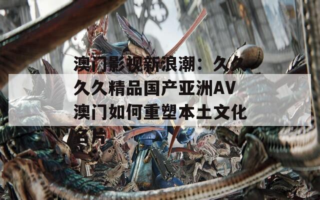 澳门影视新浪潮：久久久久精品国产亚洲AV澳门如何重塑本土文化名片