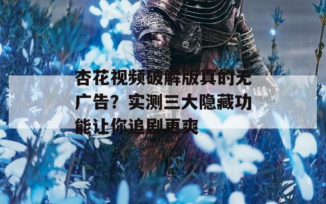 杏花视频破解版真的无广告？实测三大隐藏功能让你追剧更爽