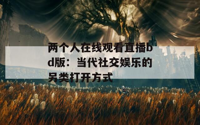 两个人在线观看直播bd版：当代社交娱乐的另类打开方式