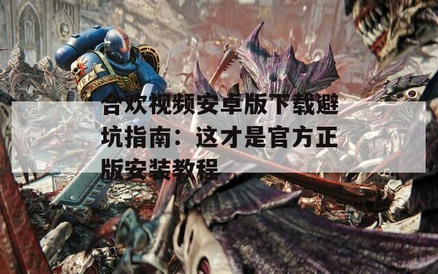 合欢视频安卓版下载避坑指南：这才是官方正版安装教程
