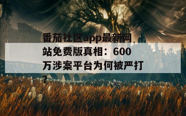 番茄社区app最新网站免费版真相：600万涉案平台为何被严打？