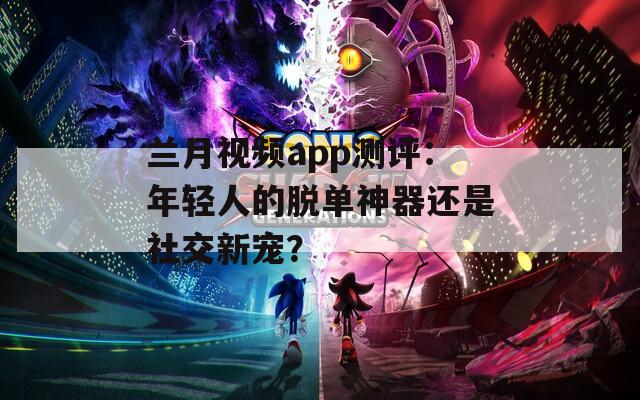 兰月视频app测评：年轻人的脱单神器还是社交新宠？