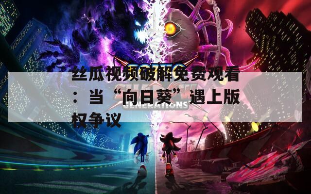 丝瓜视频破解免费观看：当“向日葵”遇上版权争议